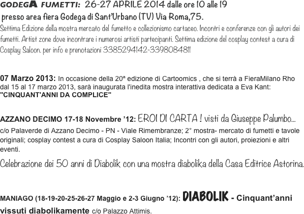 

GODEGA FUMETTI:  26-27 APRILE 2014 dalle ore 10 alle 19
 presso area fiera Godega di Sant’Urbano (TV) Via Roma,75.
Settima Edizione della mostra mercato del fumetto e collezionismo cartaceo. Incontri e conferenze con gli autori dei fumetti. Artist zone dove incontrare i numerosi artisti partecipanti. Settima edizione del cosplay contest a cura di Cosplay Saloon. per info e prenotazioni 3385294142-3398084811


07 Marzo 2013: In occasione della 20ª edizione di Cartoomics , che si terrà a FieraMilano Rho dal 15 al 17 marzo 2013, sarà inaugurata l'inedita mostra interattiva dedicata a Eva Kant: "CINQUANT'ANNI DA COMPLICE"

AZZANO DECIMO 17-18 Novembre ’12: EROI DI CARTA ! visti da Giuseppe Palumbo... 
c/o Palaverde di Azzano Decimo - PN - Viale Rimembranze; 2° mostra- mercato di fumetti e tavole
originali; cosplay contest a cura di Cosplay Saloon Italia; Incontri con gli autori, proiezioni e altri
eventi. 
Celebrazione dei 50 anni di Diabolik con una mostra diabolika della Casa Editrice Astorina.

MANIAGO (18-19-20-25-26-27 Maggio e 2-3 Giugno ’12): DIABOLIK - Cinquant’anni vissuti diabolikamente c/o Palazzo Attimis.
